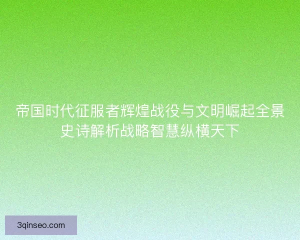 帝国时代征服者辉煌战役与文明崛起全景史诗解析战略智慧纵横天下