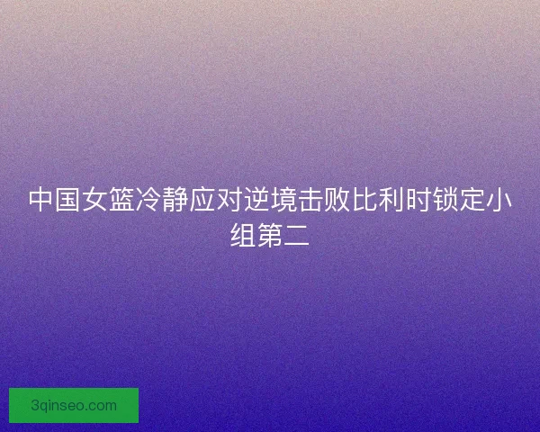 中国女篮冷静应对逆境击败比利时锁定小组第二
