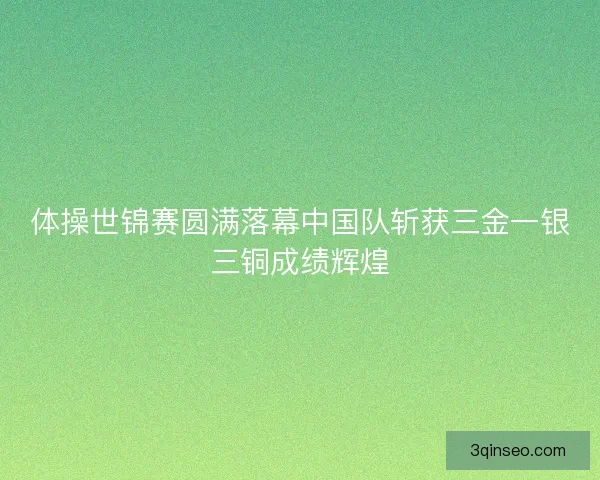 体操世锦赛圆满落幕中国队斩获三金一银三铜成绩辉煌