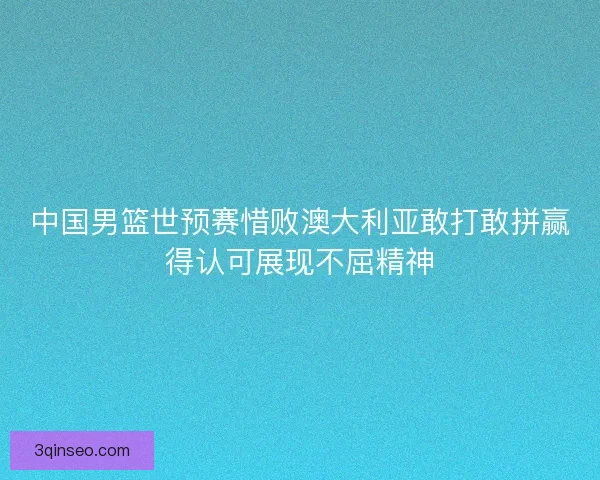中国男篮世预赛惜败澳大利亚敢打敢拼赢得认可展现不屈精神