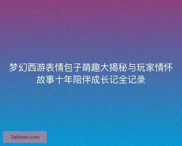 梦幻西游表情包子萌趣大揭秘与玩家情怀故事十年陪伴成长记全记录